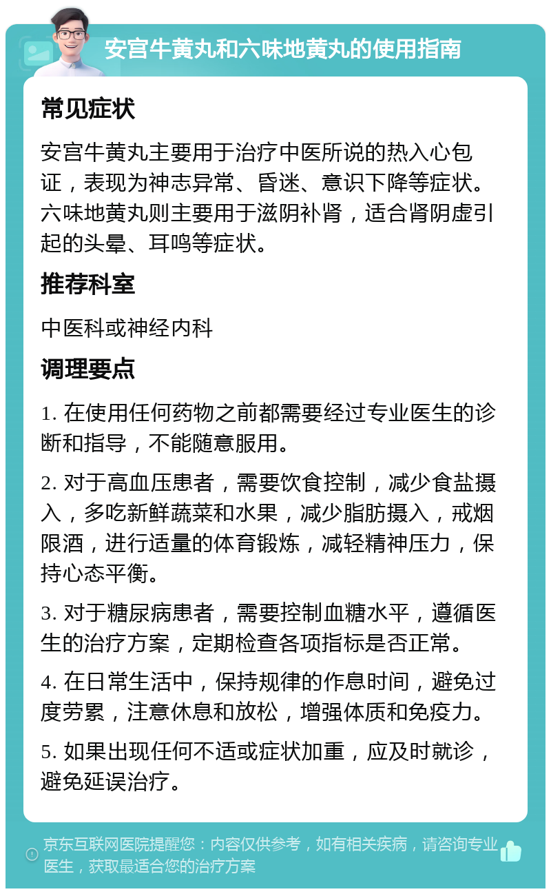 安宫牛黄丸和六味地黄丸的使用指南 常见症状 安宫牛黄丸主要用于治疗中医所说的热入心包证，表现为神志异常、昏迷、意识下降等症状。六味地黄丸则主要用于滋阴补肾，适合肾阴虚引起的头晕、耳鸣等症状。 推荐科室 中医科或神经内科 调理要点 1. 在使用任何药物之前都需要经过专业医生的诊断和指导，不能随意服用。 2. 对于高血压患者，需要饮食控制，减少食盐摄入，多吃新鲜蔬菜和水果，减少脂肪摄入，戒烟限酒，进行适量的体育锻炼，减轻精神压力，保持心态平衡。 3. 对于糖尿病患者，需要控制血糖水平，遵循医生的治疗方案，定期检查各项指标是否正常。 4. 在日常生活中，保持规律的作息时间，避免过度劳累，注意休息和放松，增强体质和免疫力。 5. 如果出现任何不适或症状加重，应及时就诊，避免延误治疗。