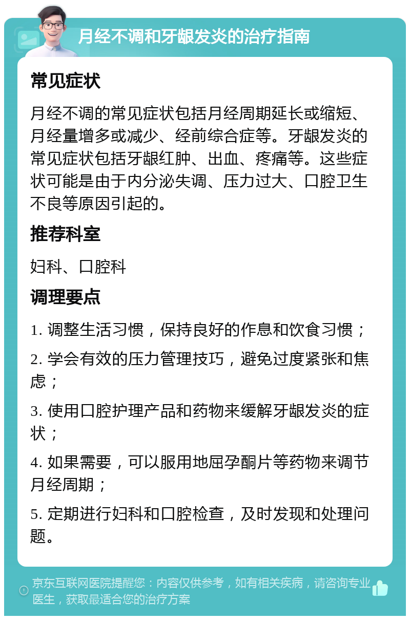 月经不调和牙龈发炎的治疗指南 常见症状 月经不调的常见症状包括月经周期延长或缩短、月经量增多或减少、经前综合症等。牙龈发炎的常见症状包括牙龈红肿、出血、疼痛等。这些症状可能是由于内分泌失调、压力过大、口腔卫生不良等原因引起的。 推荐科室 妇科、口腔科 调理要点 1. 调整生活习惯，保持良好的作息和饮食习惯； 2. 学会有效的压力管理技巧，避免过度紧张和焦虑； 3. 使用口腔护理产品和药物来缓解牙龈发炎的症状； 4. 如果需要，可以服用地屈孕酮片等药物来调节月经周期； 5. 定期进行妇科和口腔检查，及时发现和处理问题。