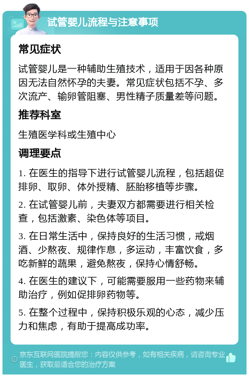 试管婴儿流程与注意事项 常见症状 试管婴儿是一种辅助生殖技术，适用于因各种原因无法自然怀孕的夫妻。常见症状包括不孕、多次流产、输卵管阻塞、男性精子质量差等问题。 推荐科室 生殖医学科或生殖中心 调理要点 1. 在医生的指导下进行试管婴儿流程，包括超促排卵、取卵、体外授精、胚胎移植等步骤。 2. 在试管婴儿前，夫妻双方都需要进行相关检查，包括激素、染色体等项目。 3. 在日常生活中，保持良好的生活习惯，戒烟酒、少熬夜、规律作息，多运动，丰富饮食，多吃新鲜的蔬果，避免熬夜，保持心情舒畅。 4. 在医生的建议下，可能需要服用一些药物来辅助治疗，例如促排卵药物等。 5. 在整个过程中，保持积极乐观的心态，减少压力和焦虑，有助于提高成功率。