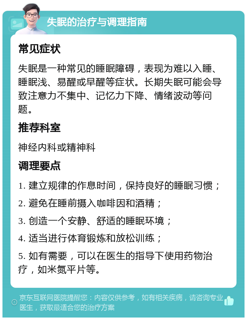 失眠的治疗与调理指南 常见症状 失眠是一种常见的睡眠障碍，表现为难以入睡、睡眠浅、易醒或早醒等症状。长期失眠可能会导致注意力不集中、记忆力下降、情绪波动等问题。 推荐科室 神经内科或精神科 调理要点 1. 建立规律的作息时间，保持良好的睡眠习惯； 2. 避免在睡前摄入咖啡因和酒精； 3. 创造一个安静、舒适的睡眠环境； 4. 适当进行体育锻炼和放松训练； 5. 如有需要，可以在医生的指导下使用药物治疗，如米氮平片等。