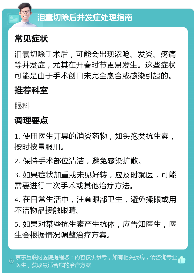 泪囊切除后并发症处理指南 常见症状 泪囊切除手术后，可能会出现浓呛、发炎、疼痛等并发症，尤其在开春时节更易发生。这些症状可能是由于手术创口未完全愈合或感染引起的。 推荐科室 眼科 调理要点 1. 使用医生开具的消炎药物，如头孢类抗生素，按时按量服用。 2. 保持手术部位清洁，避免感染扩散。 3. 如果症状加重或未见好转，应及时就医，可能需要进行二次手术或其他治疗方法。 4. 在日常生活中，注意眼部卫生，避免揉眼或用不洁物品接触眼睛。 5. 如果对某些抗生素产生抗体，应告知医生，医生会根据情况调整治疗方案。