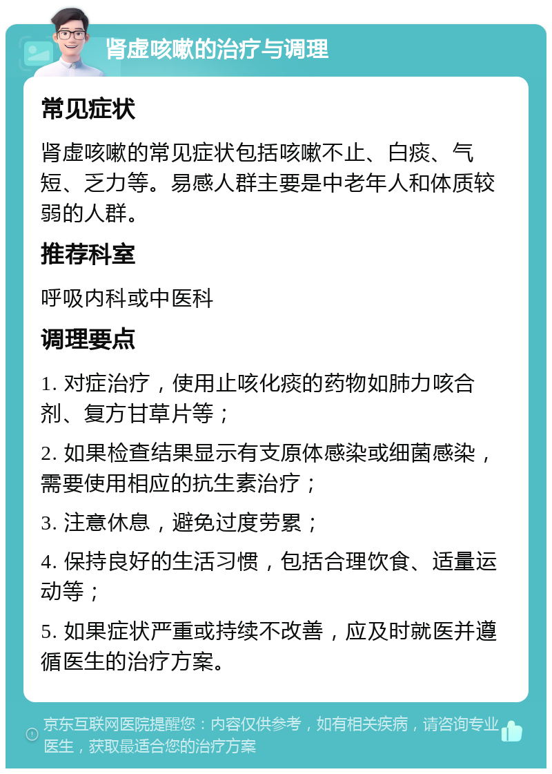 肾虚咳嗽的治疗与调理 常见症状 肾虚咳嗽的常见症状包括咳嗽不止、白痰、气短、乏力等。易感人群主要是中老年人和体质较弱的人群。 推荐科室 呼吸内科或中医科 调理要点 1. 对症治疗，使用止咳化痰的药物如肺力咳合剂、复方甘草片等； 2. 如果检查结果显示有支原体感染或细菌感染，需要使用相应的抗生素治疗； 3. 注意休息，避免过度劳累； 4. 保持良好的生活习惯，包括合理饮食、适量运动等； 5. 如果症状严重或持续不改善，应及时就医并遵循医生的治疗方案。