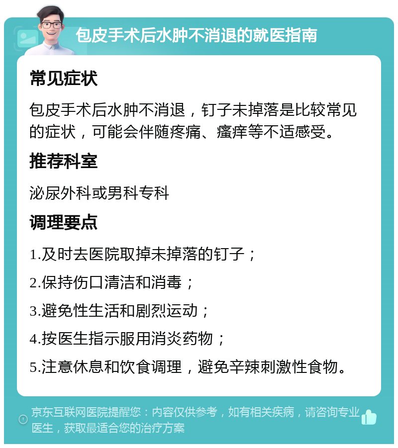 包皮手术后水肿不消退的就医指南 常见症状 包皮手术后水肿不消退，钉子未掉落是比较常见的症状，可能会伴随疼痛、瘙痒等不适感受。 推荐科室 泌尿外科或男科专科 调理要点 1.及时去医院取掉未掉落的钉子； 2.保持伤口清洁和消毒； 3.避免性生活和剧烈运动； 4.按医生指示服用消炎药物； 5.注意休息和饮食调理，避免辛辣刺激性食物。