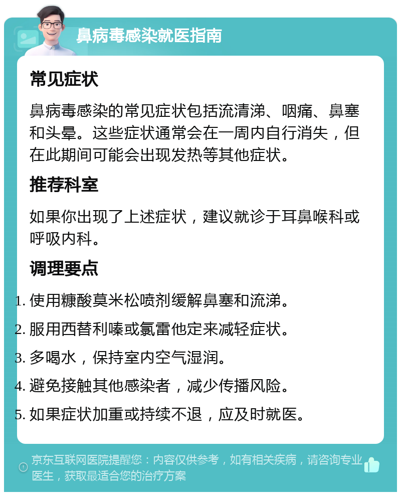 鼻病毒感染就医指南 常见症状 鼻病毒感染的常见症状包括流清涕、咽痛、鼻塞和头晕。这些症状通常会在一周内自行消失，但在此期间可能会出现发热等其他症状。 推荐科室 如果你出现了上述症状，建议就诊于耳鼻喉科或呼吸内科。 调理要点 使用糠酸莫米松喷剂缓解鼻塞和流涕。 服用西替利嗪或氯雷他定来减轻症状。 多喝水，保持室内空气湿润。 避免接触其他感染者，减少传播风险。 如果症状加重或持续不退，应及时就医。