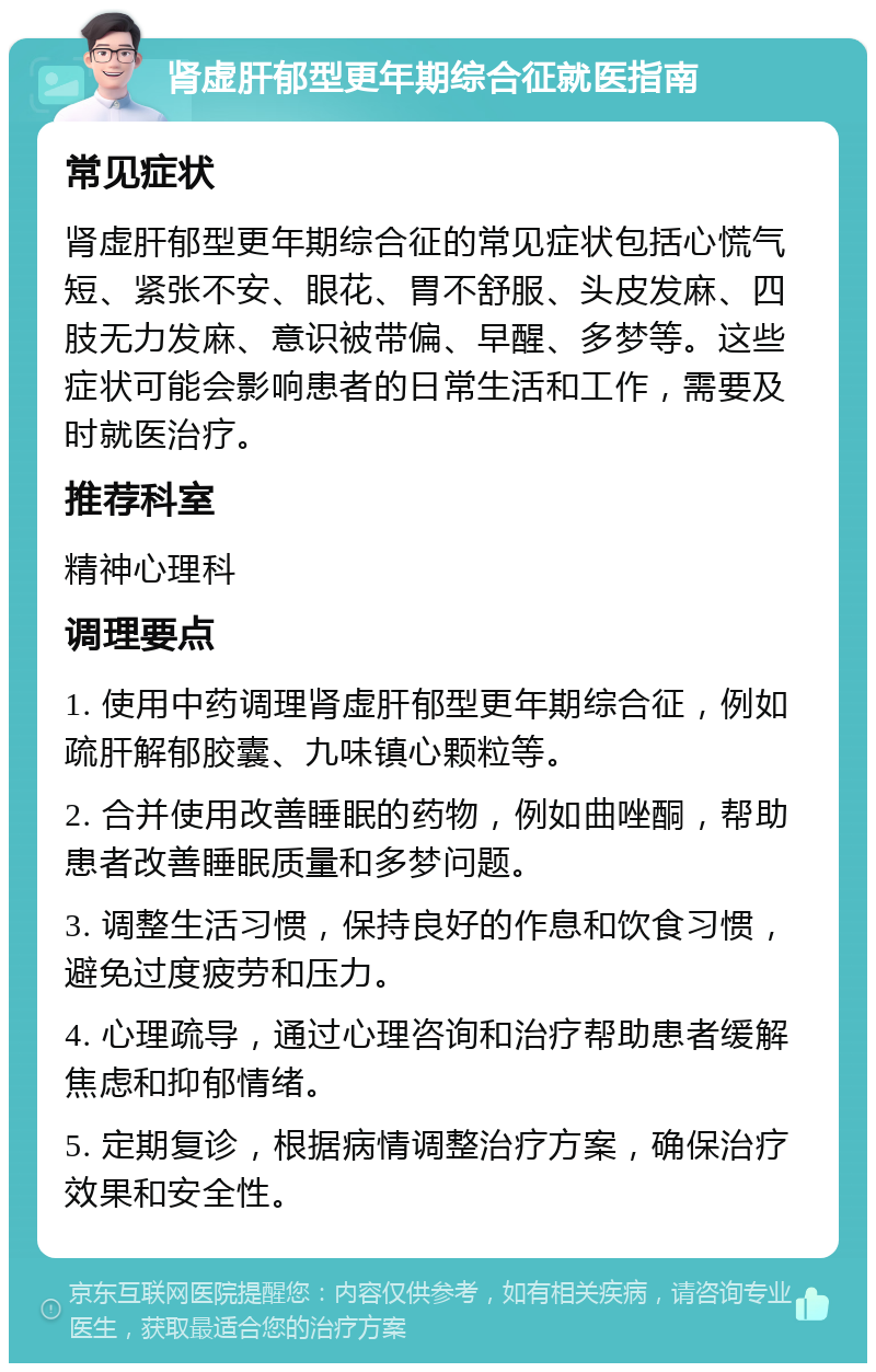 肾虚肝郁型更年期综合征就医指南 常见症状 肾虚肝郁型更年期综合征的常见症状包括心慌气短、紧张不安、眼花、胃不舒服、头皮发麻、四肢无力发麻、意识被带偏、早醒、多梦等。这些症状可能会影响患者的日常生活和工作，需要及时就医治疗。 推荐科室 精神心理科 调理要点 1. 使用中药调理肾虚肝郁型更年期综合征，例如疏肝解郁胶囊、九味镇心颗粒等。 2. 合并使用改善睡眠的药物，例如曲唑酮，帮助患者改善睡眠质量和多梦问题。 3. 调整生活习惯，保持良好的作息和饮食习惯，避免过度疲劳和压力。 4. 心理疏导，通过心理咨询和治疗帮助患者缓解焦虑和抑郁情绪。 5. 定期复诊，根据病情调整治疗方案，确保治疗效果和安全性。