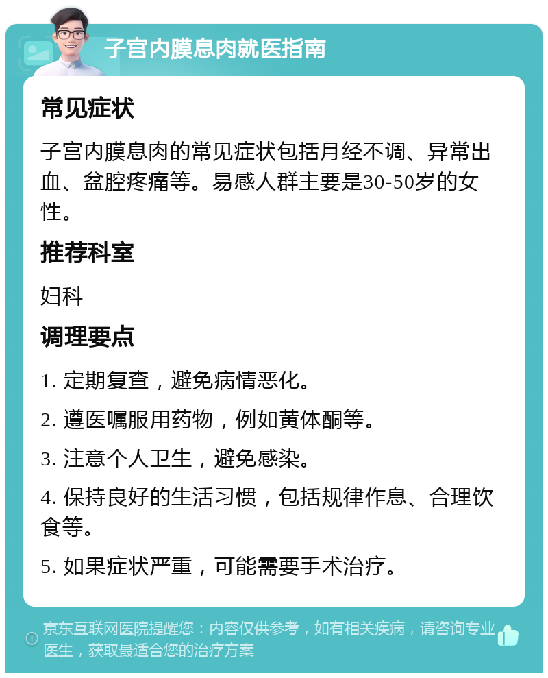 子宫内膜息肉就医指南 常见症状 子宫内膜息肉的常见症状包括月经不调、异常出血、盆腔疼痛等。易感人群主要是30-50岁的女性。 推荐科室 妇科 调理要点 1. 定期复查，避免病情恶化。 2. 遵医嘱服用药物，例如黄体酮等。 3. 注意个人卫生，避免感染。 4. 保持良好的生活习惯，包括规律作息、合理饮食等。 5. 如果症状严重，可能需要手术治疗。