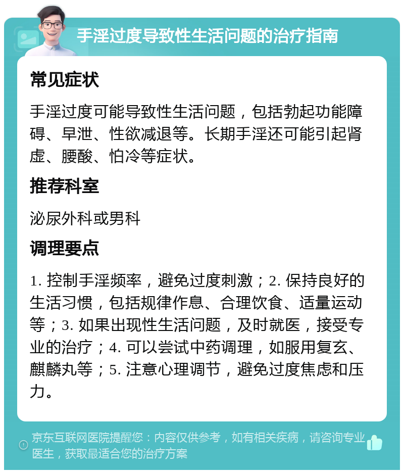 手淫过度导致性生活问题的治疗指南 常见症状 手淫过度可能导致性生活问题，包括勃起功能障碍、早泄、性欲减退等。长期手淫还可能引起肾虚、腰酸、怕冷等症状。 推荐科室 泌尿外科或男科 调理要点 1. 控制手淫频率，避免过度刺激；2. 保持良好的生活习惯，包括规律作息、合理饮食、适量运动等；3. 如果出现性生活问题，及时就医，接受专业的治疗；4. 可以尝试中药调理，如服用复玄、麒麟丸等；5. 注意心理调节，避免过度焦虑和压力。