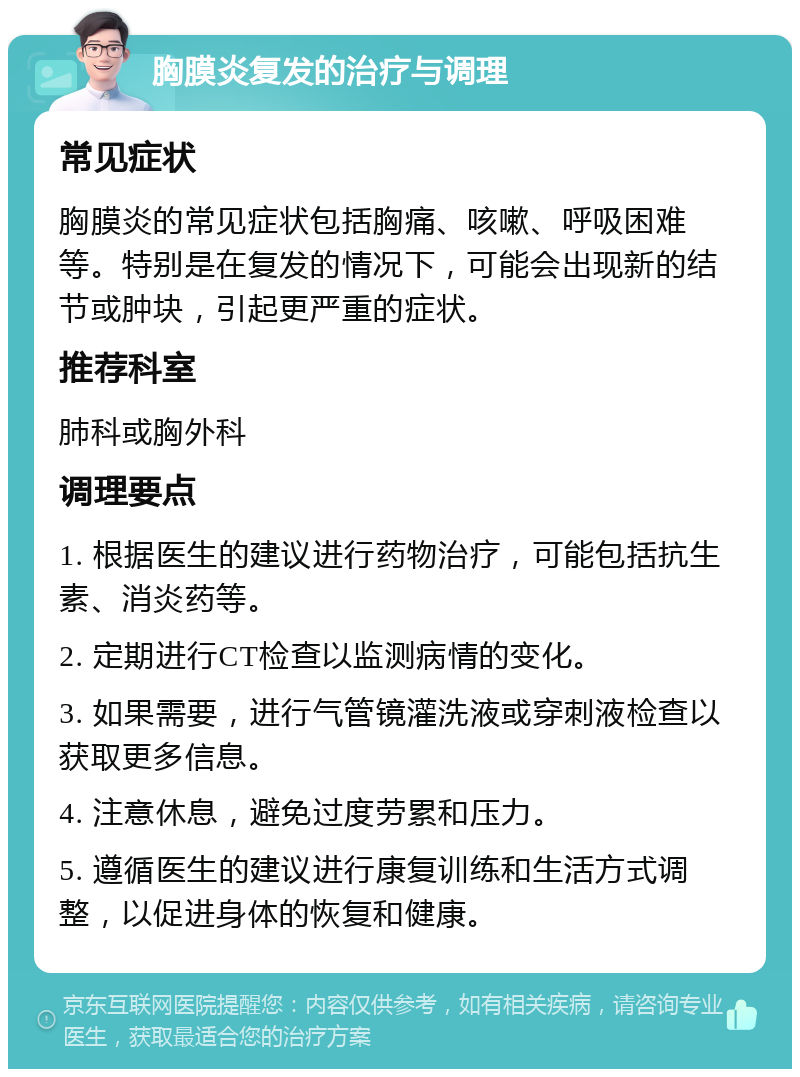 胸膜炎复发的治疗与调理 常见症状 胸膜炎的常见症状包括胸痛、咳嗽、呼吸困难等。特别是在复发的情况下，可能会出现新的结节或肿块，引起更严重的症状。 推荐科室 肺科或胸外科 调理要点 1. 根据医生的建议进行药物治疗，可能包括抗生素、消炎药等。 2. 定期进行CT检查以监测病情的变化。 3. 如果需要，进行气管镜灌洗液或穿刺液检查以获取更多信息。 4. 注意休息，避免过度劳累和压力。 5. 遵循医生的建议进行康复训练和生活方式调整，以促进身体的恢复和健康。