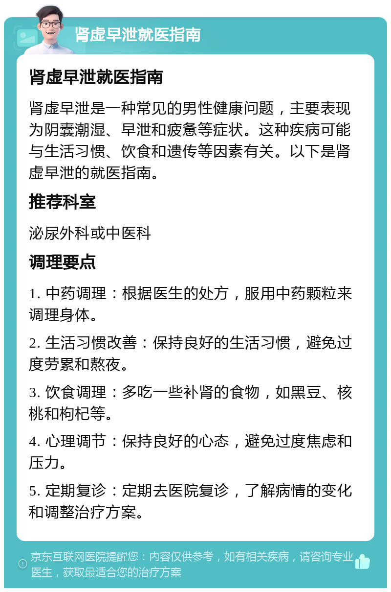 肾虚早泄就医指南 肾虚早泄就医指南 肾虚早泄是一种常见的男性健康问题，主要表现为阴囊潮湿、早泄和疲惫等症状。这种疾病可能与生活习惯、饮食和遗传等因素有关。以下是肾虚早泄的就医指南。 推荐科室 泌尿外科或中医科 调理要点 1. 中药调理：根据医生的处方，服用中药颗粒来调理身体。 2. 生活习惯改善：保持良好的生活习惯，避免过度劳累和熬夜。 3. 饮食调理：多吃一些补肾的食物，如黑豆、核桃和枸杞等。 4. 心理调节：保持良好的心态，避免过度焦虑和压力。 5. 定期复诊：定期去医院复诊，了解病情的变化和调整治疗方案。