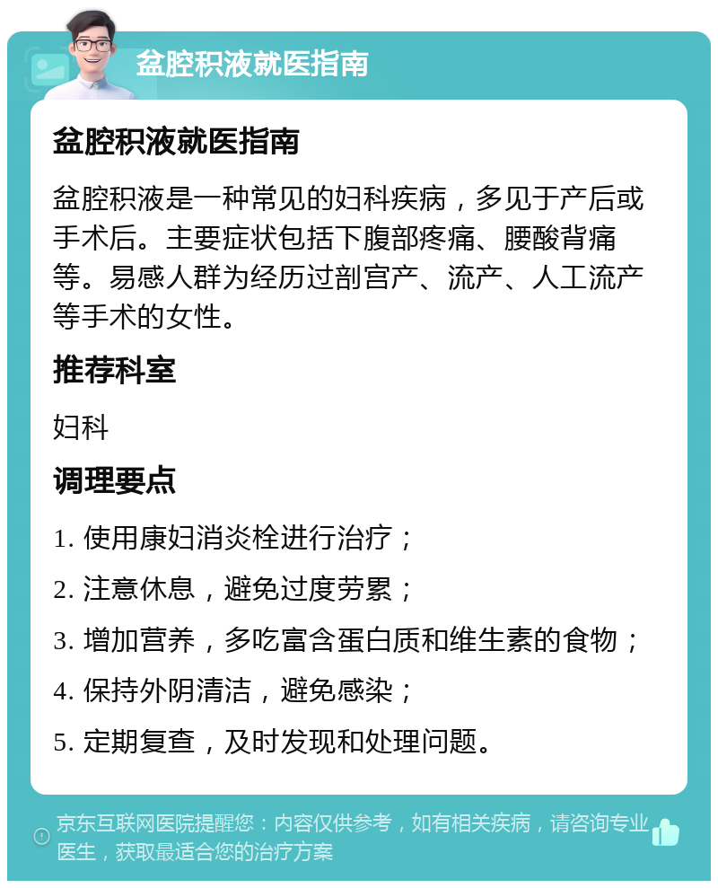 盆腔积液就医指南 盆腔积液就医指南 盆腔积液是一种常见的妇科疾病，多见于产后或手术后。主要症状包括下腹部疼痛、腰酸背痛等。易感人群为经历过剖宫产、流产、人工流产等手术的女性。 推荐科室 妇科 调理要点 1. 使用康妇消炎栓进行治疗； 2. 注意休息，避免过度劳累； 3. 增加营养，多吃富含蛋白质和维生素的食物； 4. 保持外阴清洁，避免感染； 5. 定期复查，及时发现和处理问题。