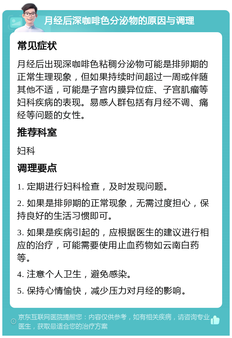 月经后深咖啡色分泌物的原因与调理 常见症状 月经后出现深咖啡色粘稠分泌物可能是排卵期的正常生理现象，但如果持续时间超过一周或伴随其他不适，可能是子宫内膜异位症、子宫肌瘤等妇科疾病的表现。易感人群包括有月经不调、痛经等问题的女性。 推荐科室 妇科 调理要点 1. 定期进行妇科检查，及时发现问题。 2. 如果是排卵期的正常现象，无需过度担心，保持良好的生活习惯即可。 3. 如果是疾病引起的，应根据医生的建议进行相应的治疗，可能需要使用止血药物如云南白药等。 4. 注意个人卫生，避免感染。 5. 保持心情愉快，减少压力对月经的影响。