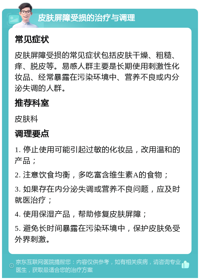 皮肤屏障受损的治疗与调理 常见症状 皮肤屏障受损的常见症状包括皮肤干燥、粗糙、痒、脱皮等。易感人群主要是长期使用刺激性化妆品、经常暴露在污染环境中、营养不良或内分泌失调的人群。 推荐科室 皮肤科 调理要点 1. 停止使用可能引起过敏的化妆品，改用温和的产品； 2. 注意饮食均衡，多吃富含维生素A的食物； 3. 如果存在内分泌失调或营养不良问题，应及时就医治疗； 4. 使用保湿产品，帮助修复皮肤屏障； 5. 避免长时间暴露在污染环境中，保护皮肤免受外界刺激。