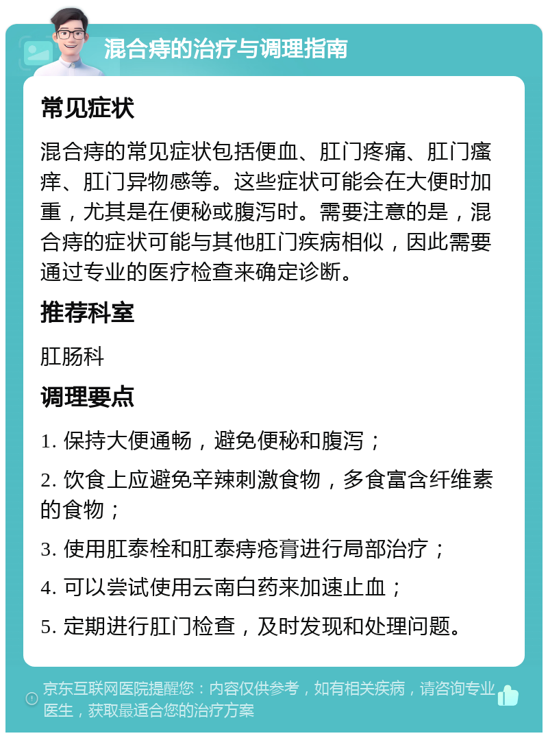 混合痔的治疗与调理指南 常见症状 混合痔的常见症状包括便血、肛门疼痛、肛门瘙痒、肛门异物感等。这些症状可能会在大便时加重，尤其是在便秘或腹泻时。需要注意的是，混合痔的症状可能与其他肛门疾病相似，因此需要通过专业的医疗检查来确定诊断。 推荐科室 肛肠科 调理要点 1. 保持大便通畅，避免便秘和腹泻； 2. 饮食上应避免辛辣刺激食物，多食富含纤维素的食物； 3. 使用肛泰栓和肛泰痔疮膏进行局部治疗； 4. 可以尝试使用云南白药来加速止血； 5. 定期进行肛门检查，及时发现和处理问题。