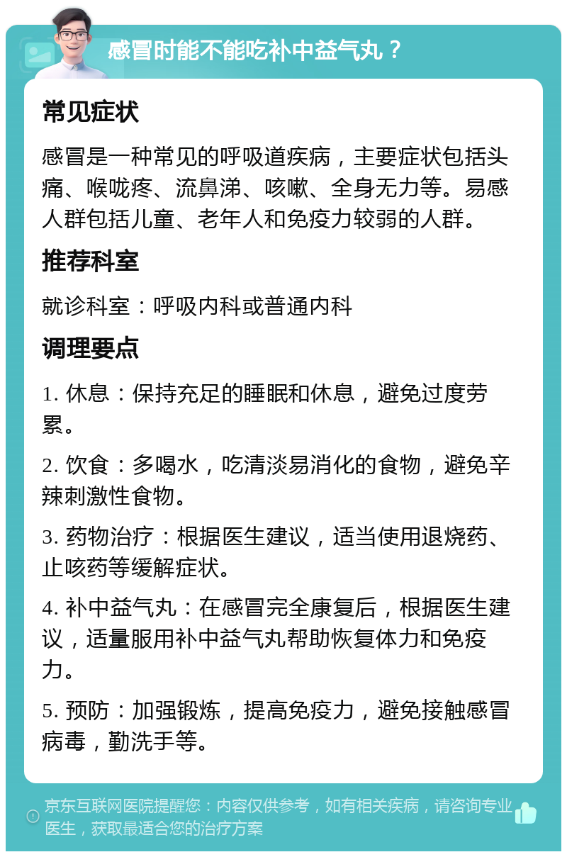 感冒时能不能吃补中益气丸？ 常见症状 感冒是一种常见的呼吸道疾病，主要症状包括头痛、喉咙疼、流鼻涕、咳嗽、全身无力等。易感人群包括儿童、老年人和免疫力较弱的人群。 推荐科室 就诊科室：呼吸内科或普通内科 调理要点 1. 休息：保持充足的睡眠和休息，避免过度劳累。 2. 饮食：多喝水，吃清淡易消化的食物，避免辛辣刺激性食物。 3. 药物治疗：根据医生建议，适当使用退烧药、止咳药等缓解症状。 4. 补中益气丸：在感冒完全康复后，根据医生建议，适量服用补中益气丸帮助恢复体力和免疫力。 5. 预防：加强锻炼，提高免疫力，避免接触感冒病毒，勤洗手等。