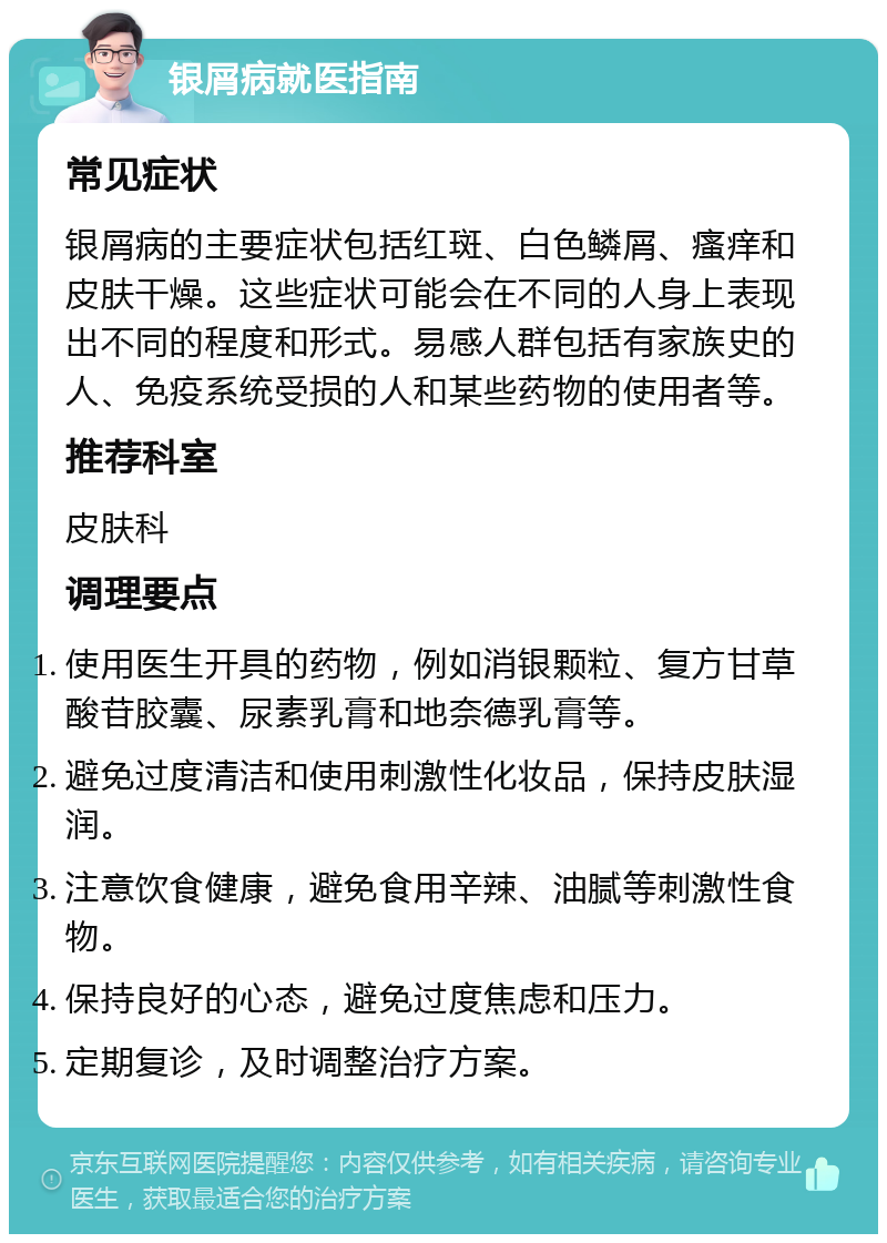 银屑病就医指南 常见症状 银屑病的主要症状包括红斑、白色鳞屑、瘙痒和皮肤干燥。这些症状可能会在不同的人身上表现出不同的程度和形式。易感人群包括有家族史的人、免疫系统受损的人和某些药物的使用者等。 推荐科室 皮肤科 调理要点 使用医生开具的药物，例如消银颗粒、复方甘草酸苷胶囊、尿素乳膏和地奈德乳膏等。 避免过度清洁和使用刺激性化妆品，保持皮肤湿润。 注意饮食健康，避免食用辛辣、油腻等刺激性食物。 保持良好的心态，避免过度焦虑和压力。 定期复诊，及时调整治疗方案。