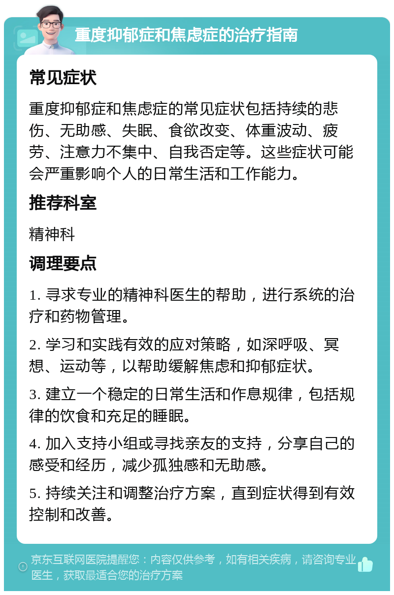 重度抑郁症和焦虑症的治疗指南 常见症状 重度抑郁症和焦虑症的常见症状包括持续的悲伤、无助感、失眠、食欲改变、体重波动、疲劳、注意力不集中、自我否定等。这些症状可能会严重影响个人的日常生活和工作能力。 推荐科室 精神科 调理要点 1. 寻求专业的精神科医生的帮助，进行系统的治疗和药物管理。 2. 学习和实践有效的应对策略，如深呼吸、冥想、运动等，以帮助缓解焦虑和抑郁症状。 3. 建立一个稳定的日常生活和作息规律，包括规律的饮食和充足的睡眠。 4. 加入支持小组或寻找亲友的支持，分享自己的感受和经历，减少孤独感和无助感。 5. 持续关注和调整治疗方案，直到症状得到有效控制和改善。