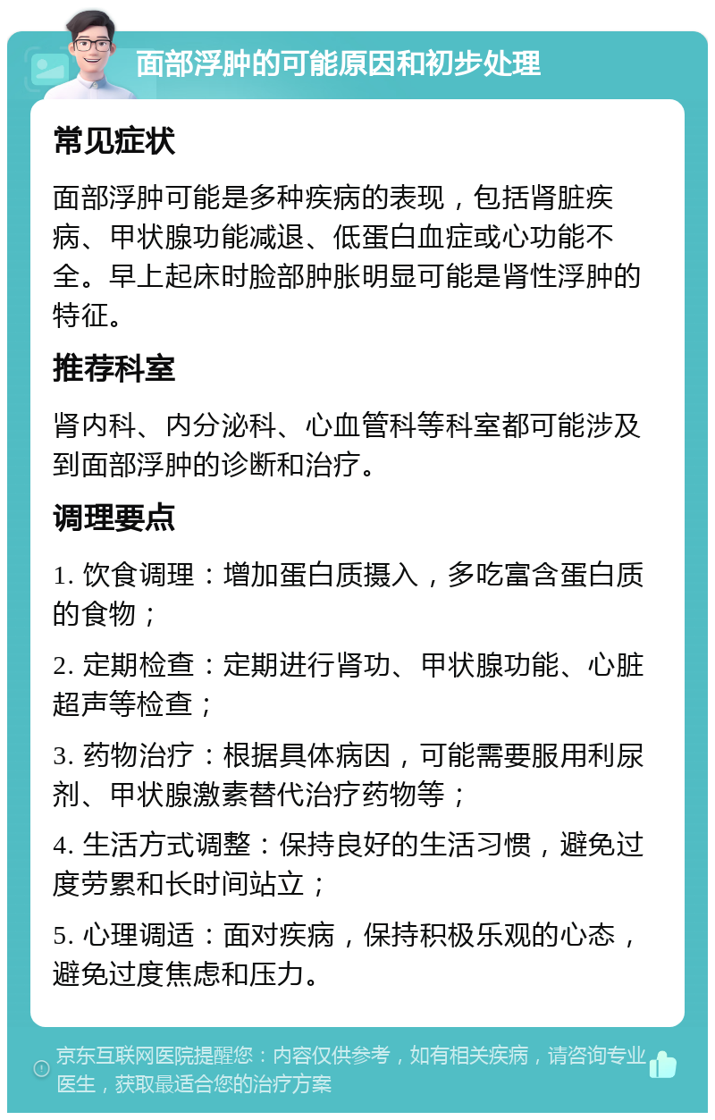 面部浮肿的可能原因和初步处理 常见症状 面部浮肿可能是多种疾病的表现，包括肾脏疾病、甲状腺功能减退、低蛋白血症或心功能不全。早上起床时脸部肿胀明显可能是肾性浮肿的特征。 推荐科室 肾内科、内分泌科、心血管科等科室都可能涉及到面部浮肿的诊断和治疗。 调理要点 1. 饮食调理：增加蛋白质摄入，多吃富含蛋白质的食物； 2. 定期检查：定期进行肾功、甲状腺功能、心脏超声等检查； 3. 药物治疗：根据具体病因，可能需要服用利尿剂、甲状腺激素替代治疗药物等； 4. 生活方式调整：保持良好的生活习惯，避免过度劳累和长时间站立； 5. 心理调适：面对疾病，保持积极乐观的心态，避免过度焦虑和压力。