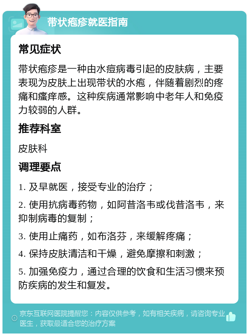 带状疱疹就医指南 常见症状 带状疱疹是一种由水痘病毒引起的皮肤病，主要表现为皮肤上出现带状的水疱，伴随着剧烈的疼痛和瘙痒感。这种疾病通常影响中老年人和免疫力较弱的人群。 推荐科室 皮肤科 调理要点 1. 及早就医，接受专业的治疗； 2. 使用抗病毒药物，如阿昔洛韦或伐昔洛韦，来抑制病毒的复制； 3. 使用止痛药，如布洛芬，来缓解疼痛； 4. 保持皮肤清洁和干燥，避免摩擦和刺激； 5. 加强免疫力，通过合理的饮食和生活习惯来预防疾病的发生和复发。