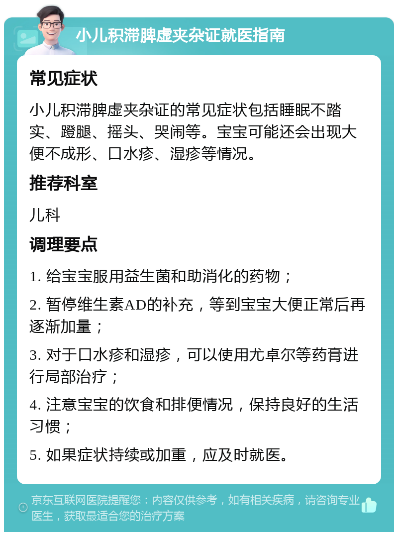 小儿积滞脾虚夹杂证就医指南 常见症状 小儿积滞脾虚夹杂证的常见症状包括睡眠不踏实、蹬腿、摇头、哭闹等。宝宝可能还会出现大便不成形、口水疹、湿疹等情况。 推荐科室 儿科 调理要点 1. 给宝宝服用益生菌和助消化的药物； 2. 暂停维生素AD的补充，等到宝宝大便正常后再逐渐加量； 3. 对于口水疹和湿疹，可以使用尤卓尔等药膏进行局部治疗； 4. 注意宝宝的饮食和排便情况，保持良好的生活习惯； 5. 如果症状持续或加重，应及时就医。