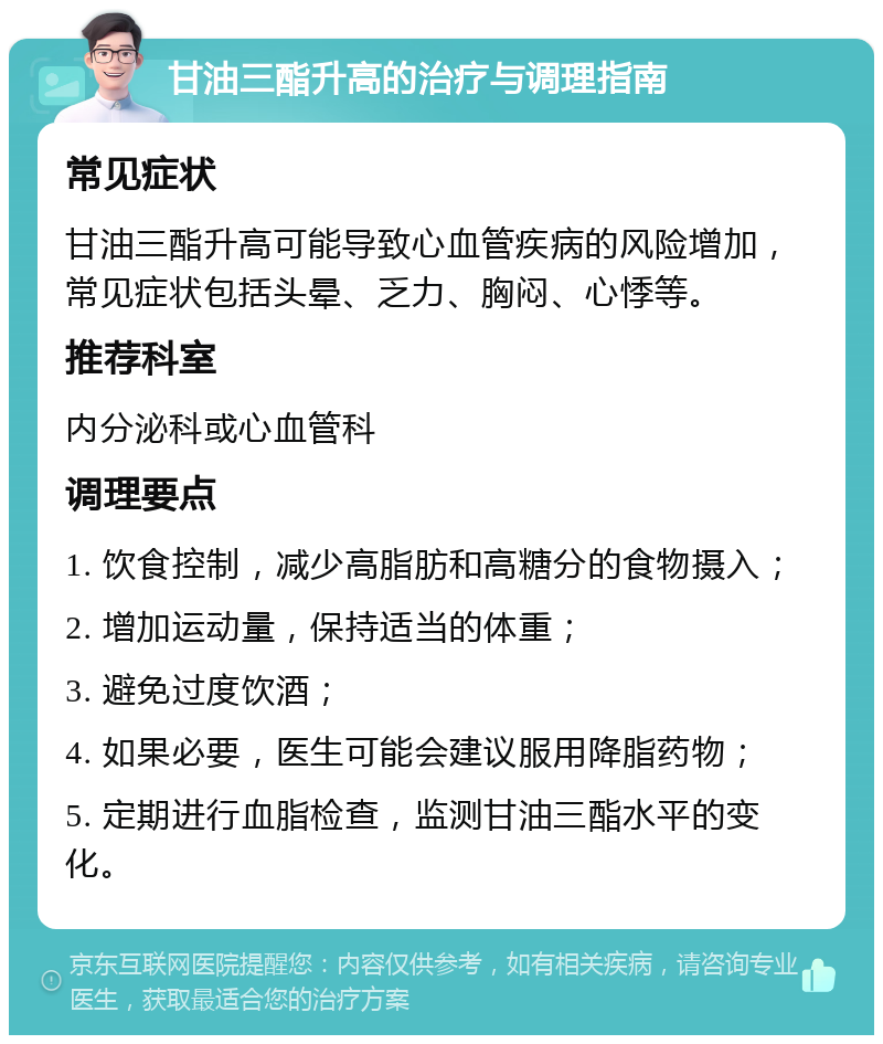 甘油三酯升高的治疗与调理指南 常见症状 甘油三酯升高可能导致心血管疾病的风险增加，常见症状包括头晕、乏力、胸闷、心悸等。 推荐科室 内分泌科或心血管科 调理要点 1. 饮食控制，减少高脂肪和高糖分的食物摄入； 2. 增加运动量，保持适当的体重； 3. 避免过度饮酒； 4. 如果必要，医生可能会建议服用降脂药物； 5. 定期进行血脂检查，监测甘油三酯水平的变化。