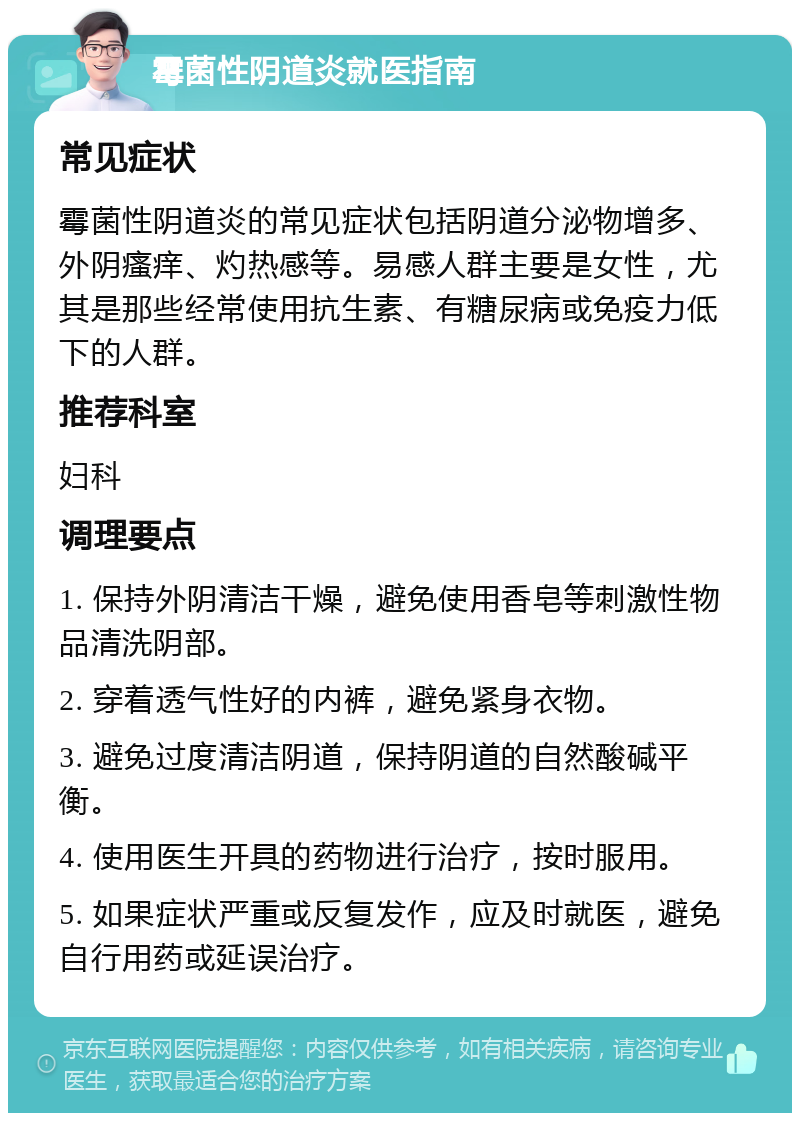 霉菌性阴道炎就医指南 常见症状 霉菌性阴道炎的常见症状包括阴道分泌物增多、外阴瘙痒、灼热感等。易感人群主要是女性，尤其是那些经常使用抗生素、有糖尿病或免疫力低下的人群。 推荐科室 妇科 调理要点 1. 保持外阴清洁干燥，避免使用香皂等刺激性物品清洗阴部。 2. 穿着透气性好的内裤，避免紧身衣物。 3. 避免过度清洁阴道，保持阴道的自然酸碱平衡。 4. 使用医生开具的药物进行治疗，按时服用。 5. 如果症状严重或反复发作，应及时就医，避免自行用药或延误治疗。