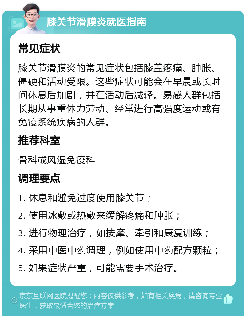 膝关节滑膜炎就医指南 常见症状 膝关节滑膜炎的常见症状包括膝盖疼痛、肿胀、僵硬和活动受限。这些症状可能会在早晨或长时间休息后加剧，并在活动后减轻。易感人群包括长期从事重体力劳动、经常进行高强度运动或有免疫系统疾病的人群。 推荐科室 骨科或风湿免疫科 调理要点 1. 休息和避免过度使用膝关节； 2. 使用冰敷或热敷来缓解疼痛和肿胀； 3. 进行物理治疗，如按摩、牵引和康复训练； 4. 采用中医中药调理，例如使用中药配方颗粒； 5. 如果症状严重，可能需要手术治疗。