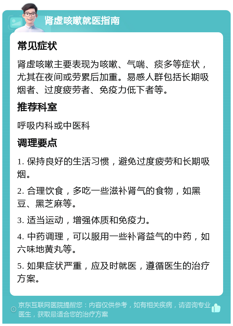 肾虚咳嗽就医指南 常见症状 肾虚咳嗽主要表现为咳嗽、气喘、痰多等症状，尤其在夜间或劳累后加重。易感人群包括长期吸烟者、过度疲劳者、免疫力低下者等。 推荐科室 呼吸内科或中医科 调理要点 1. 保持良好的生活习惯，避免过度疲劳和长期吸烟。 2. 合理饮食，多吃一些滋补肾气的食物，如黑豆、黑芝麻等。 3. 适当运动，增强体质和免疫力。 4. 中药调理，可以服用一些补肾益气的中药，如六味地黄丸等。 5. 如果症状严重，应及时就医，遵循医生的治疗方案。