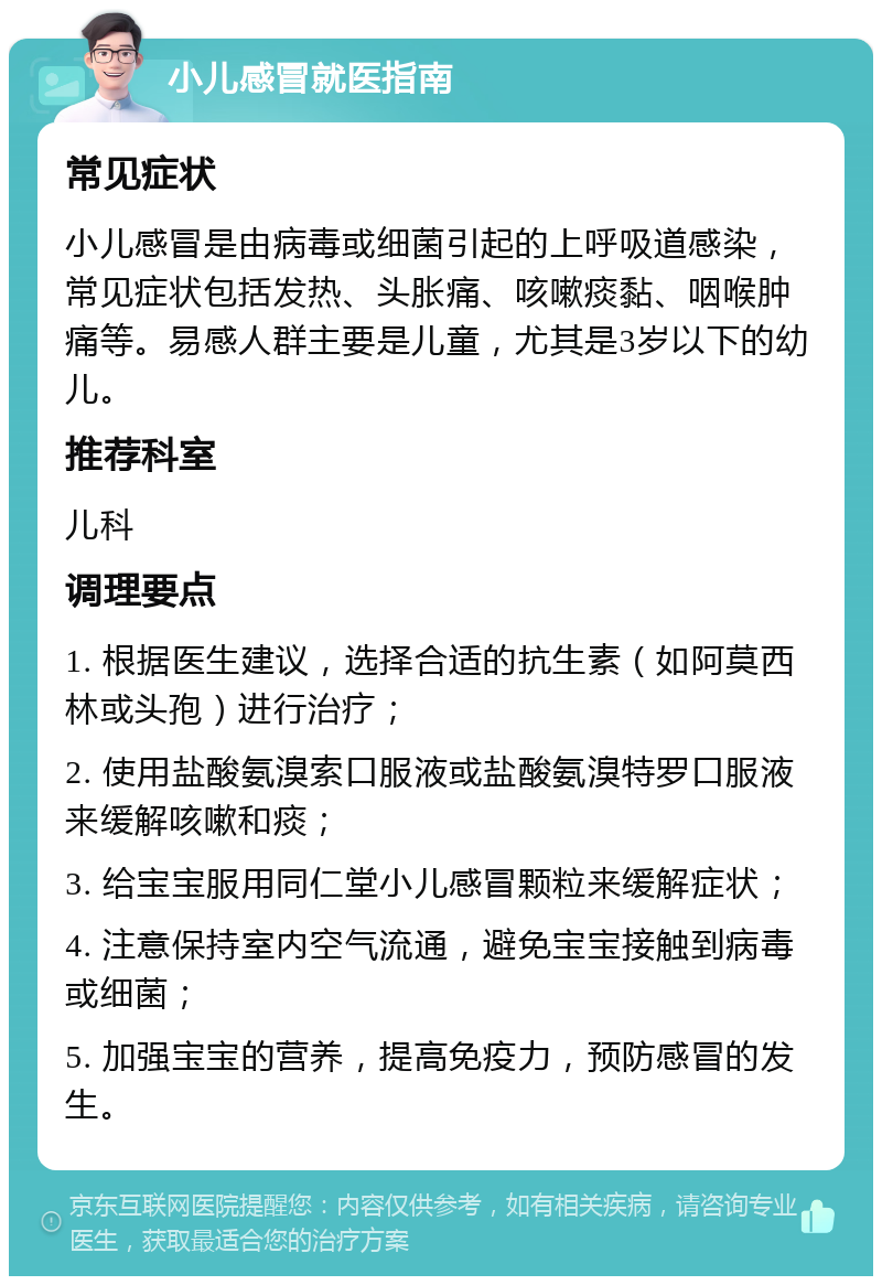 小儿感冒就医指南 常见症状 小儿感冒是由病毒或细菌引起的上呼吸道感染，常见症状包括发热、头胀痛、咳嗽痰黏、咽喉肿痛等。易感人群主要是儿童，尤其是3岁以下的幼儿。 推荐科室 儿科 调理要点 1. 根据医生建议，选择合适的抗生素（如阿莫西林或头孢）进行治疗； 2. 使用盐酸氨溴索口服液或盐酸氨溴特罗口服液来缓解咳嗽和痰； 3. 给宝宝服用同仁堂小儿感冒颗粒来缓解症状； 4. 注意保持室内空气流通，避免宝宝接触到病毒或细菌； 5. 加强宝宝的营养，提高免疫力，预防感冒的发生。