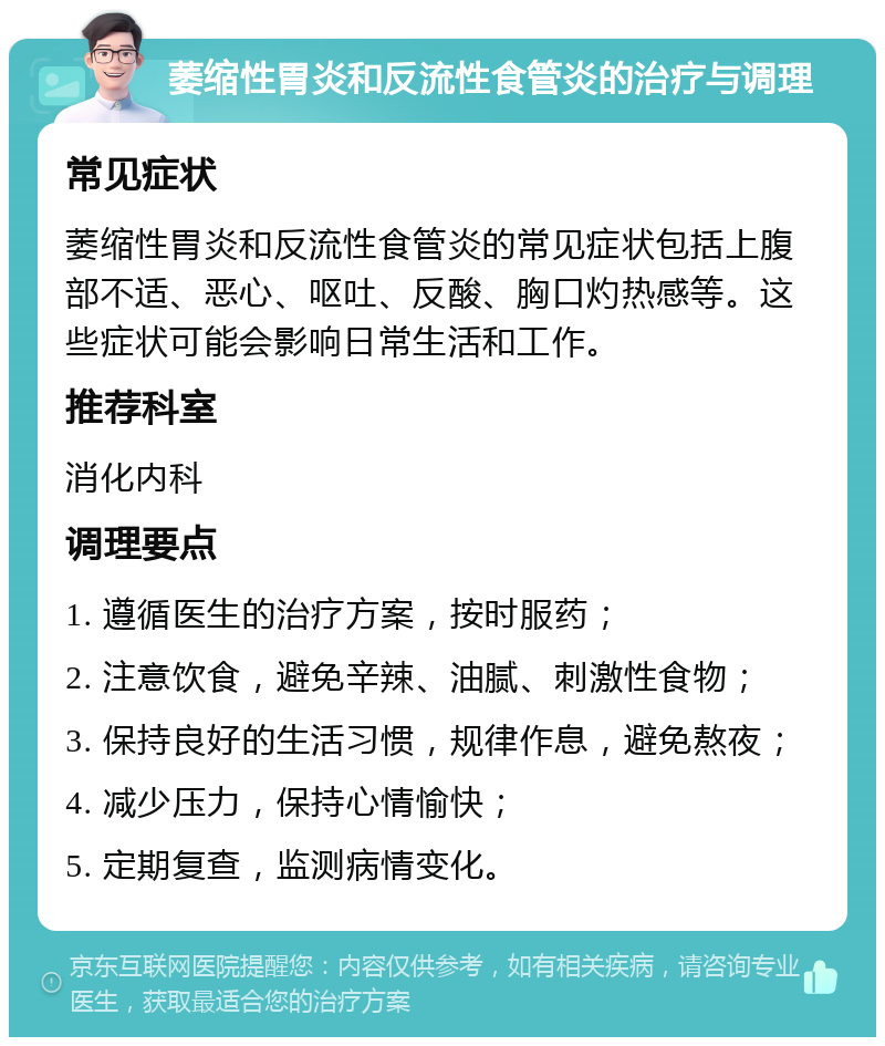 萎缩性胃炎和反流性食管炎的治疗与调理 常见症状 萎缩性胃炎和反流性食管炎的常见症状包括上腹部不适、恶心、呕吐、反酸、胸口灼热感等。这些症状可能会影响日常生活和工作。 推荐科室 消化内科 调理要点 1. 遵循医生的治疗方案，按时服药； 2. 注意饮食，避免辛辣、油腻、刺激性食物； 3. 保持良好的生活习惯，规律作息，避免熬夜； 4. 减少压力，保持心情愉快； 5. 定期复查，监测病情变化。