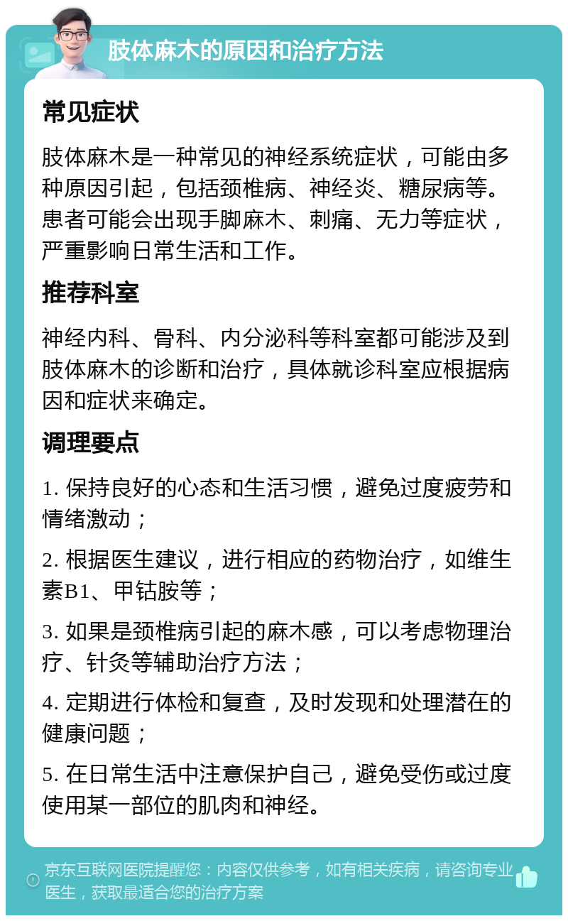 肢体麻木的原因和治疗方法 常见症状 肢体麻木是一种常见的神经系统症状，可能由多种原因引起，包括颈椎病、神经炎、糖尿病等。患者可能会出现手脚麻木、刺痛、无力等症状，严重影响日常生活和工作。 推荐科室 神经内科、骨科、内分泌科等科室都可能涉及到肢体麻木的诊断和治疗，具体就诊科室应根据病因和症状来确定。 调理要点 1. 保持良好的心态和生活习惯，避免过度疲劳和情绪激动； 2. 根据医生建议，进行相应的药物治疗，如维生素B1、甲钴胺等； 3. 如果是颈椎病引起的麻木感，可以考虑物理治疗、针灸等辅助治疗方法； 4. 定期进行体检和复查，及时发现和处理潜在的健康问题； 5. 在日常生活中注意保护自己，避免受伤或过度使用某一部位的肌肉和神经。