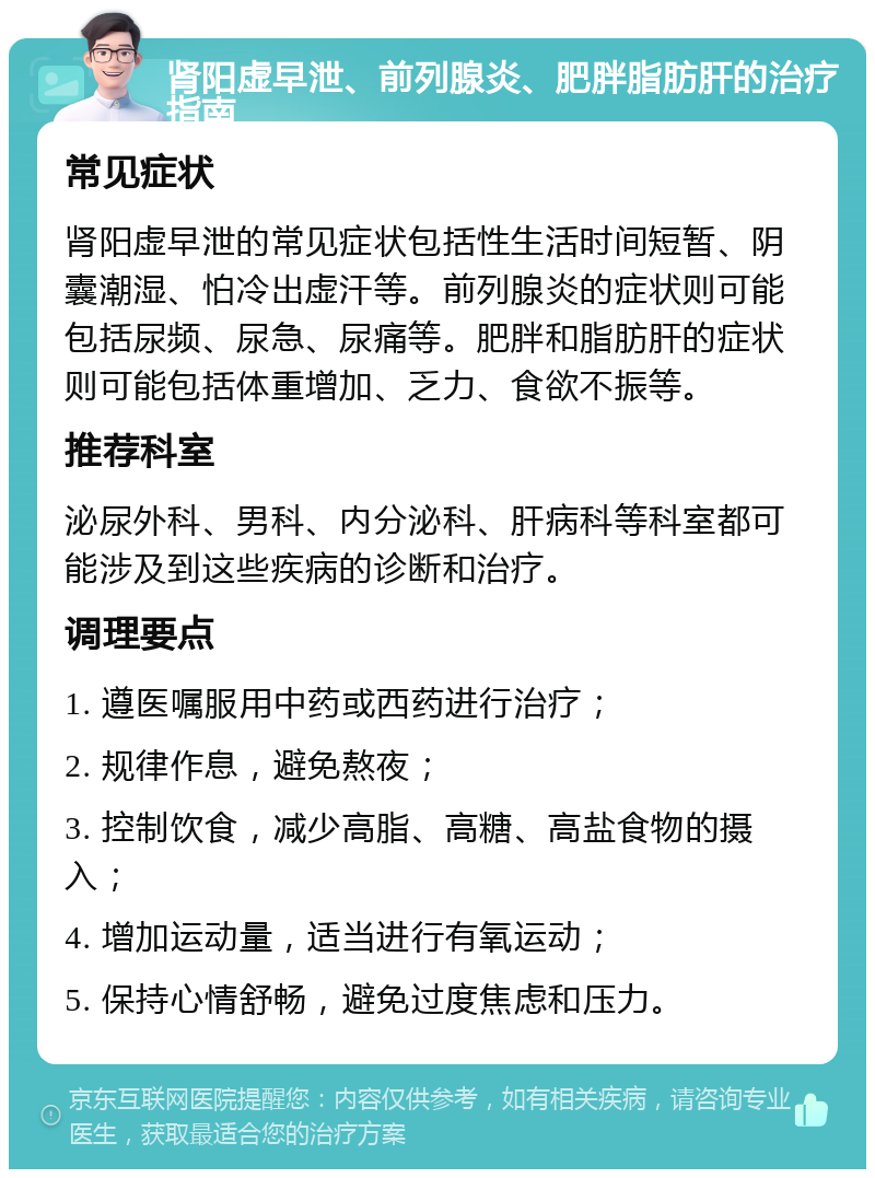 肾阳虚早泄、前列腺炎、肥胖脂肪肝的治疗指南 常见症状 肾阳虚早泄的常见症状包括性生活时间短暂、阴囊潮湿、怕冷出虚汗等。前列腺炎的症状则可能包括尿频、尿急、尿痛等。肥胖和脂肪肝的症状则可能包括体重增加、乏力、食欲不振等。 推荐科室 泌尿外科、男科、内分泌科、肝病科等科室都可能涉及到这些疾病的诊断和治疗。 调理要点 1. 遵医嘱服用中药或西药进行治疗； 2. 规律作息，避免熬夜； 3. 控制饮食，减少高脂、高糖、高盐食物的摄入； 4. 增加运动量，适当进行有氧运动； 5. 保持心情舒畅，避免过度焦虑和压力。