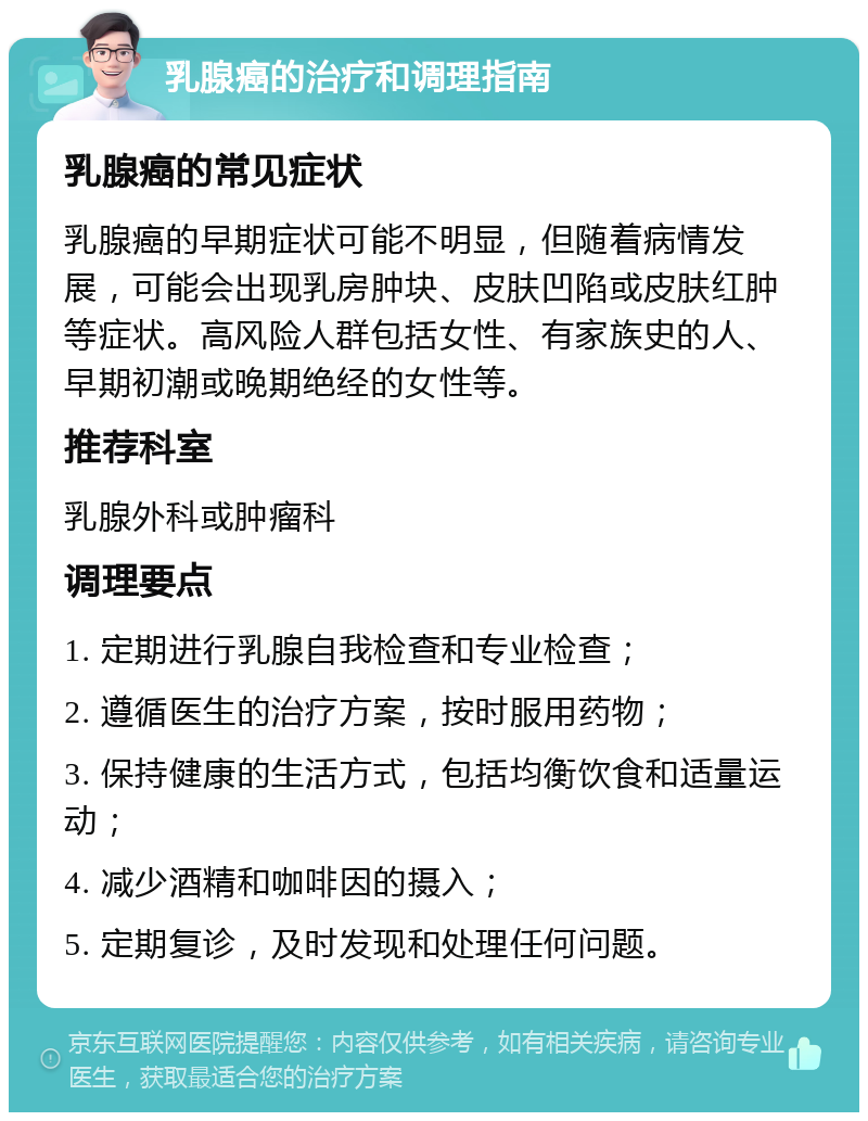 乳腺癌的治疗和调理指南 乳腺癌的常见症状 乳腺癌的早期症状可能不明显，但随着病情发展，可能会出现乳房肿块、皮肤凹陷或皮肤红肿等症状。高风险人群包括女性、有家族史的人、早期初潮或晚期绝经的女性等。 推荐科室 乳腺外科或肿瘤科 调理要点 1. 定期进行乳腺自我检查和专业检查； 2. 遵循医生的治疗方案，按时服用药物； 3. 保持健康的生活方式，包括均衡饮食和适量运动； 4. 减少酒精和咖啡因的摄入； 5. 定期复诊，及时发现和处理任何问题。