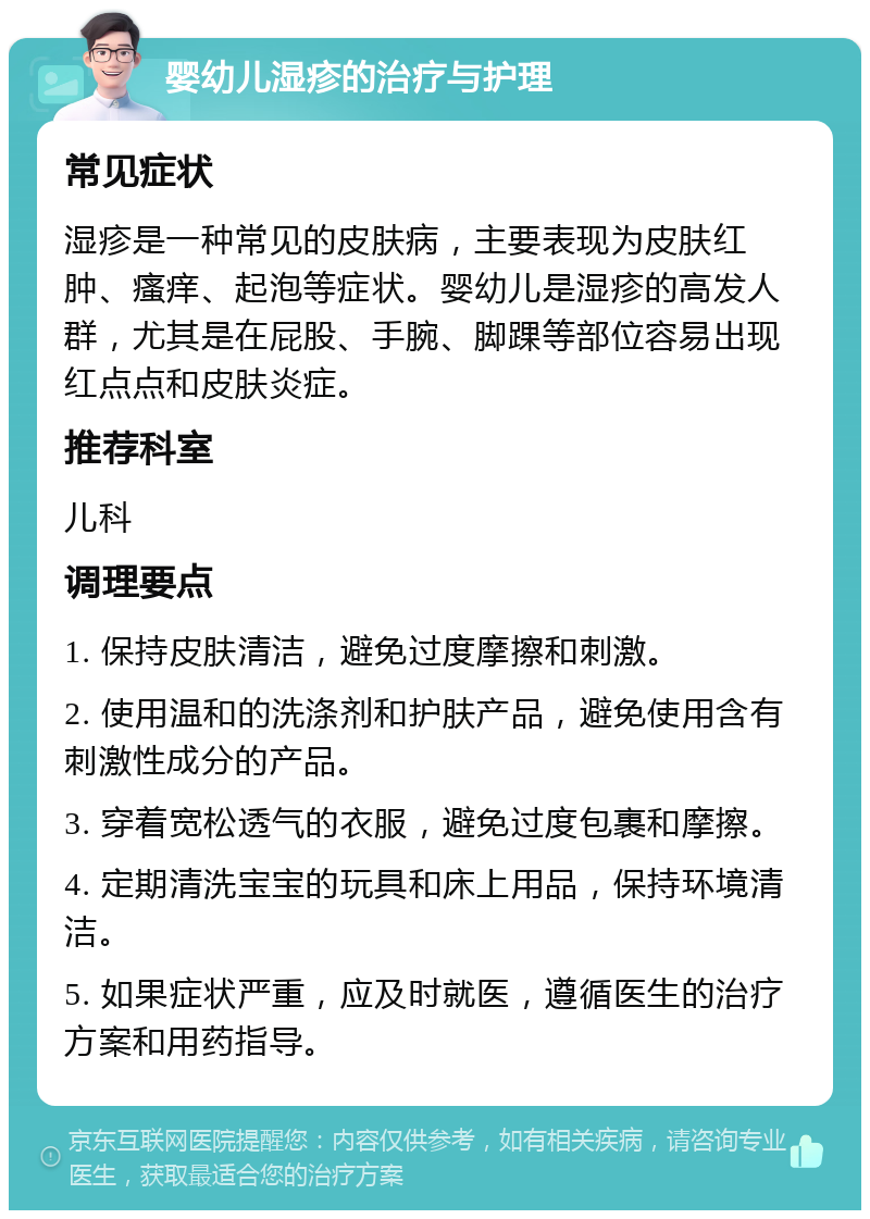 婴幼儿湿疹的治疗与护理 常见症状 湿疹是一种常见的皮肤病，主要表现为皮肤红肿、瘙痒、起泡等症状。婴幼儿是湿疹的高发人群，尤其是在屁股、手腕、脚踝等部位容易出现红点点和皮肤炎症。 推荐科室 儿科 调理要点 1. 保持皮肤清洁，避免过度摩擦和刺激。 2. 使用温和的洗涤剂和护肤产品，避免使用含有刺激性成分的产品。 3. 穿着宽松透气的衣服，避免过度包裹和摩擦。 4. 定期清洗宝宝的玩具和床上用品，保持环境清洁。 5. 如果症状严重，应及时就医，遵循医生的治疗方案和用药指导。