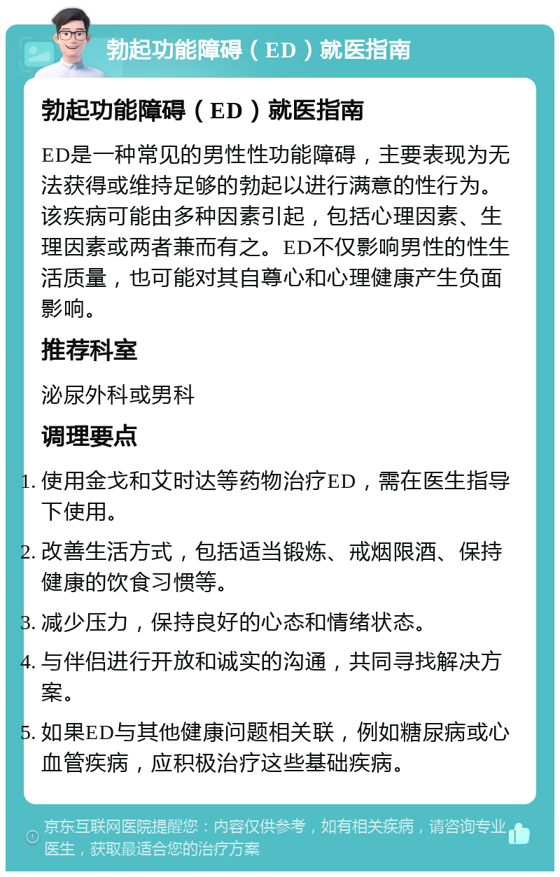 勃起功能障碍（ED）就医指南 勃起功能障碍（ED）就医指南 ED是一种常见的男性性功能障碍，主要表现为无法获得或维持足够的勃起以进行满意的性行为。该疾病可能由多种因素引起，包括心理因素、生理因素或两者兼而有之。ED不仅影响男性的性生活质量，也可能对其自尊心和心理健康产生负面影响。 推荐科室 泌尿外科或男科 调理要点 使用金戈和艾时达等药物治疗ED，需在医生指导下使用。 改善生活方式，包括适当锻炼、戒烟限酒、保持健康的饮食习惯等。 减少压力，保持良好的心态和情绪状态。 与伴侣进行开放和诚实的沟通，共同寻找解决方案。 如果ED与其他健康问题相关联，例如糖尿病或心血管疾病，应积极治疗这些基础疾病。