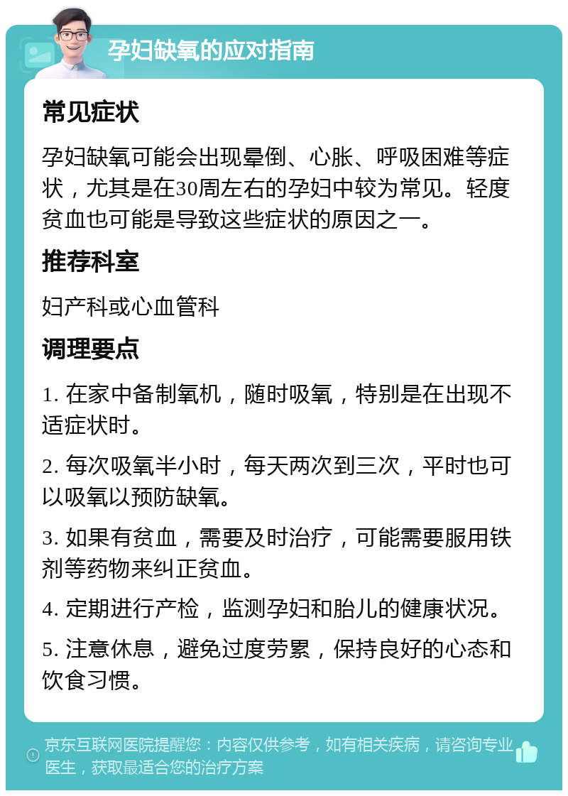 孕妇缺氧的应对指南 常见症状 孕妇缺氧可能会出现晕倒、心胀、呼吸困难等症状，尤其是在30周左右的孕妇中较为常见。轻度贫血也可能是导致这些症状的原因之一。 推荐科室 妇产科或心血管科 调理要点 1. 在家中备制氧机，随时吸氧，特别是在出现不适症状时。 2. 每次吸氧半小时，每天两次到三次，平时也可以吸氧以预防缺氧。 3. 如果有贫血，需要及时治疗，可能需要服用铁剂等药物来纠正贫血。 4. 定期进行产检，监测孕妇和胎儿的健康状况。 5. 注意休息，避免过度劳累，保持良好的心态和饮食习惯。