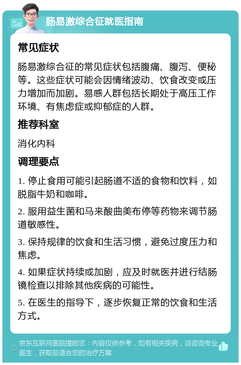 肠易激综合征就医指南 常见症状 肠易激综合征的常见症状包括腹痛、腹泻、便秘等。这些症状可能会因情绪波动、饮食改变或压力增加而加剧。易感人群包括长期处于高压工作环境、有焦虑症或抑郁症的人群。 推荐科室 消化内科 调理要点 1. 停止食用可能引起肠道不适的食物和饮料，如脱脂牛奶和咖啡。 2. 服用益生菌和马来酸曲美布停等药物来调节肠道敏感性。 3. 保持规律的饮食和生活习惯，避免过度压力和焦虑。 4. 如果症状持续或加剧，应及时就医并进行结肠镜检查以排除其他疾病的可能性。 5. 在医生的指导下，逐步恢复正常的饮食和生活方式。