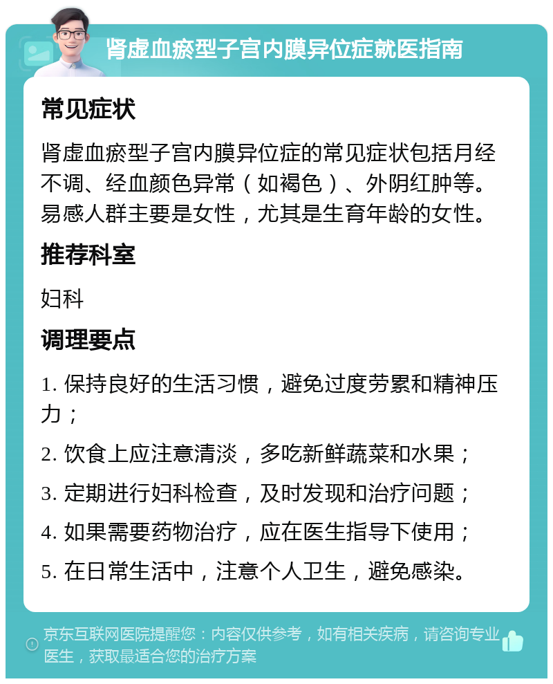 肾虚血瘀型子宫内膜异位症就医指南 常见症状 肾虚血瘀型子宫内膜异位症的常见症状包括月经不调、经血颜色异常（如褐色）、外阴红肿等。易感人群主要是女性，尤其是生育年龄的女性。 推荐科室 妇科 调理要点 1. 保持良好的生活习惯，避免过度劳累和精神压力； 2. 饮食上应注意清淡，多吃新鲜蔬菜和水果； 3. 定期进行妇科检查，及时发现和治疗问题； 4. 如果需要药物治疗，应在医生指导下使用； 5. 在日常生活中，注意个人卫生，避免感染。