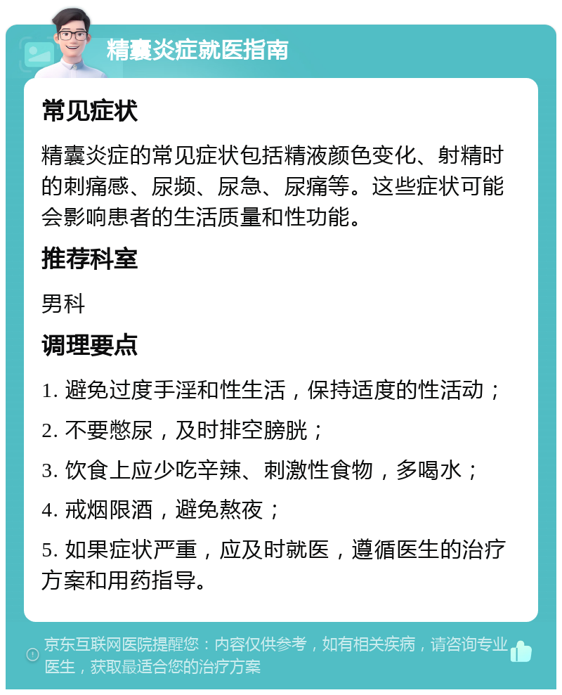 精囊炎症就医指南 常见症状 精囊炎症的常见症状包括精液颜色变化、射精时的刺痛感、尿频、尿急、尿痛等。这些症状可能会影响患者的生活质量和性功能。 推荐科室 男科 调理要点 1. 避免过度手淫和性生活，保持适度的性活动； 2. 不要憋尿，及时排空膀胱； 3. 饮食上应少吃辛辣、刺激性食物，多喝水； 4. 戒烟限酒，避免熬夜； 5. 如果症状严重，应及时就医，遵循医生的治疗方案和用药指导。