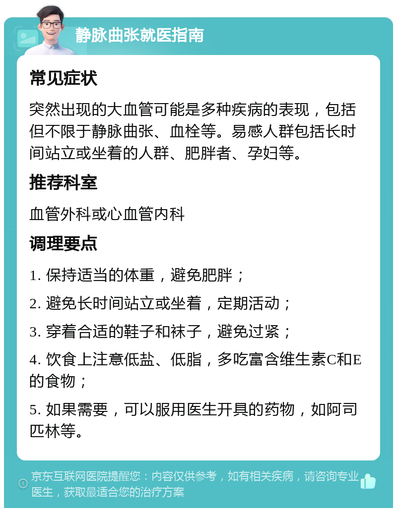 静脉曲张就医指南 常见症状 突然出现的大血管可能是多种疾病的表现，包括但不限于静脉曲张、血栓等。易感人群包括长时间站立或坐着的人群、肥胖者、孕妇等。 推荐科室 血管外科或心血管内科 调理要点 1. 保持适当的体重，避免肥胖； 2. 避免长时间站立或坐着，定期活动； 3. 穿着合适的鞋子和袜子，避免过紧； 4. 饮食上注意低盐、低脂，多吃富含维生素C和E的食物； 5. 如果需要，可以服用医生开具的药物，如阿司匹林等。