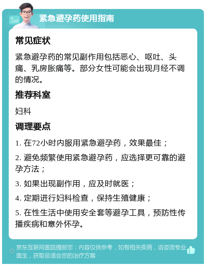 紧急避孕药使用指南 常见症状 紧急避孕药的常见副作用包括恶心、呕吐、头痛、乳房胀痛等。部分女性可能会出现月经不调的情况。 推荐科室 妇科 调理要点 1. 在72小时内服用紧急避孕药，效果最佳； 2. 避免频繁使用紧急避孕药，应选择更可靠的避孕方法； 3. 如果出现副作用，应及时就医； 4. 定期进行妇科检查，保持生殖健康； 5. 在性生活中使用安全套等避孕工具，预防性传播疾病和意外怀孕。