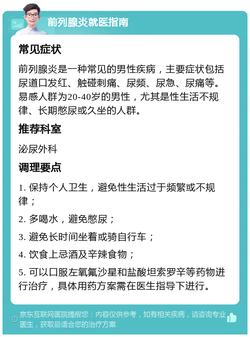 前列腺炎就医指南 常见症状 前列腺炎是一种常见的男性疾病，主要症状包括尿道口发红、触碰刺痛、尿频、尿急、尿痛等。易感人群为20-40岁的男性，尤其是性生活不规律、长期憋尿或久坐的人群。 推荐科室 泌尿外科 调理要点 1. 保持个人卫生，避免性生活过于频繁或不规律； 2. 多喝水，避免憋尿； 3. 避免长时间坐着或骑自行车； 4. 饮食上忌酒及辛辣食物； 5. 可以口服左氧氟沙星和盐酸坦索罗辛等药物进行治疗，具体用药方案需在医生指导下进行。