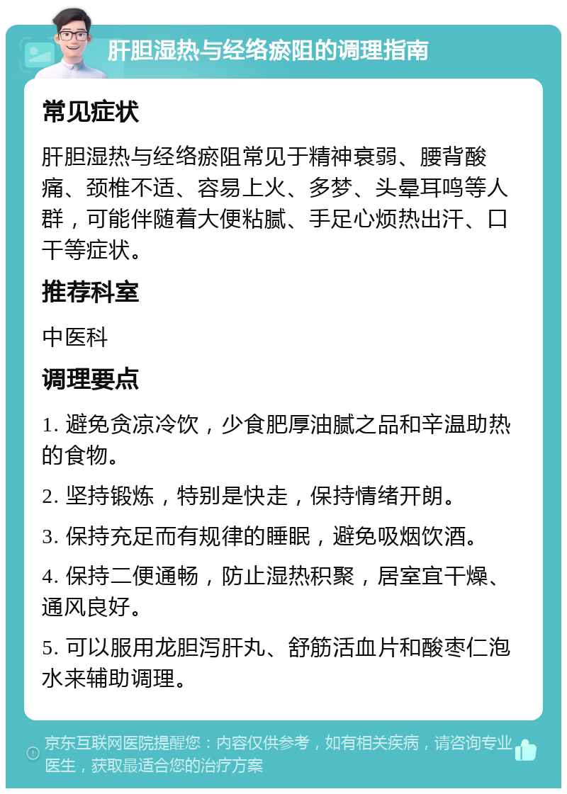 肝胆湿热与经络瘀阻的调理指南 常见症状 肝胆湿热与经络瘀阻常见于精神衰弱、腰背酸痛、颈椎不适、容易上火、多梦、头晕耳鸣等人群，可能伴随着大便粘腻、手足心烦热出汗、口干等症状。 推荐科室 中医科 调理要点 1. 避免贪凉冷饮，少食肥厚油腻之品和辛温助热的食物。 2. 坚持锻炼，特别是快走，保持情绪开朗。 3. 保持充足而有规律的睡眠，避免吸烟饮酒。 4. 保持二便通畅，防止湿热积聚，居室宜干燥、通风良好。 5. 可以服用龙胆泻肝丸、舒筋活血片和酸枣仁泡水来辅助调理。