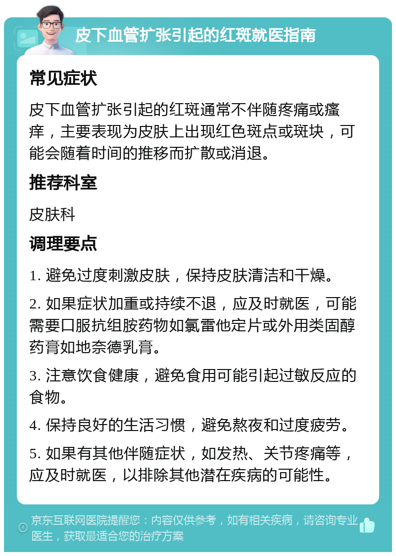 皮下血管扩张引起的红斑就医指南 常见症状 皮下血管扩张引起的红斑通常不伴随疼痛或瘙痒，主要表现为皮肤上出现红色斑点或斑块，可能会随着时间的推移而扩散或消退。 推荐科室 皮肤科 调理要点 1. 避免过度刺激皮肤，保持皮肤清洁和干燥。 2. 如果症状加重或持续不退，应及时就医，可能需要口服抗组胺药物如氯雷他定片或外用类固醇药膏如地奈德乳膏。 3. 注意饮食健康，避免食用可能引起过敏反应的食物。 4. 保持良好的生活习惯，避免熬夜和过度疲劳。 5. 如果有其他伴随症状，如发热、关节疼痛等，应及时就医，以排除其他潜在疾病的可能性。