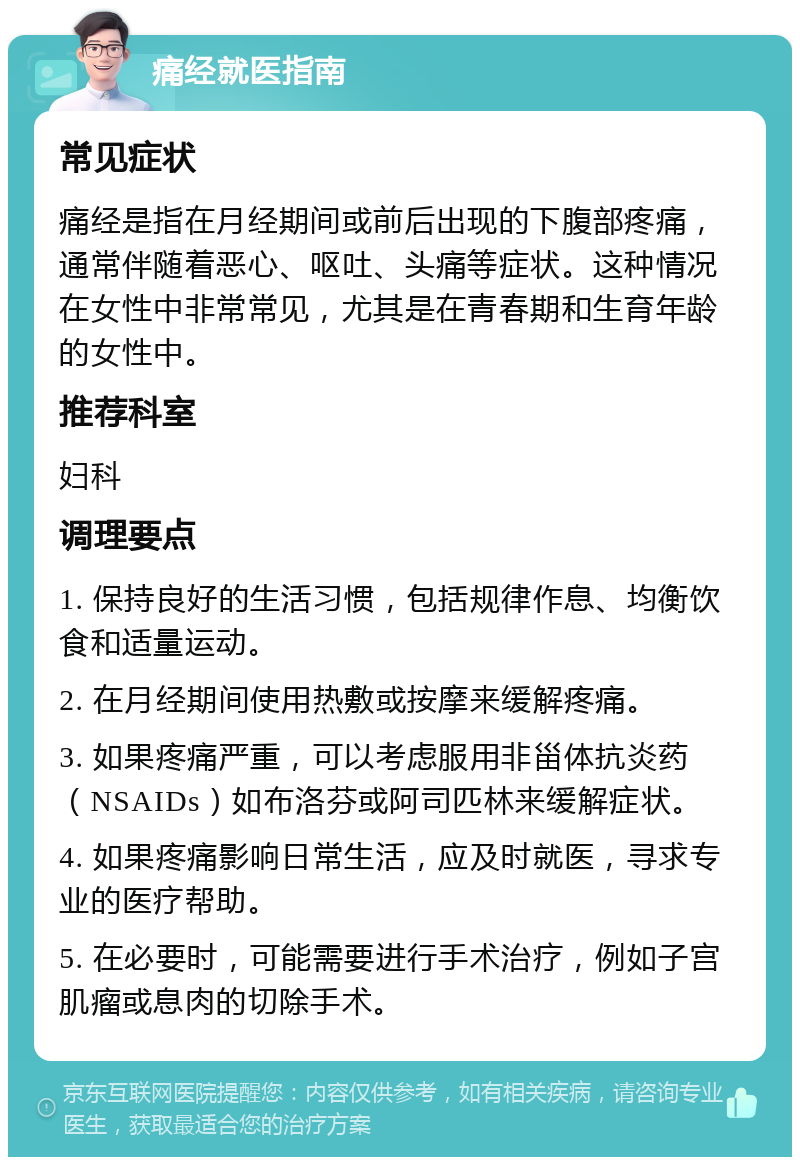 痛经就医指南 常见症状 痛经是指在月经期间或前后出现的下腹部疼痛，通常伴随着恶心、呕吐、头痛等症状。这种情况在女性中非常常见，尤其是在青春期和生育年龄的女性中。 推荐科室 妇科 调理要点 1. 保持良好的生活习惯，包括规律作息、均衡饮食和适量运动。 2. 在月经期间使用热敷或按摩来缓解疼痛。 3. 如果疼痛严重，可以考虑服用非甾体抗炎药（NSAIDs）如布洛芬或阿司匹林来缓解症状。 4. 如果疼痛影响日常生活，应及时就医，寻求专业的医疗帮助。 5. 在必要时，可能需要进行手术治疗，例如子宫肌瘤或息肉的切除手术。