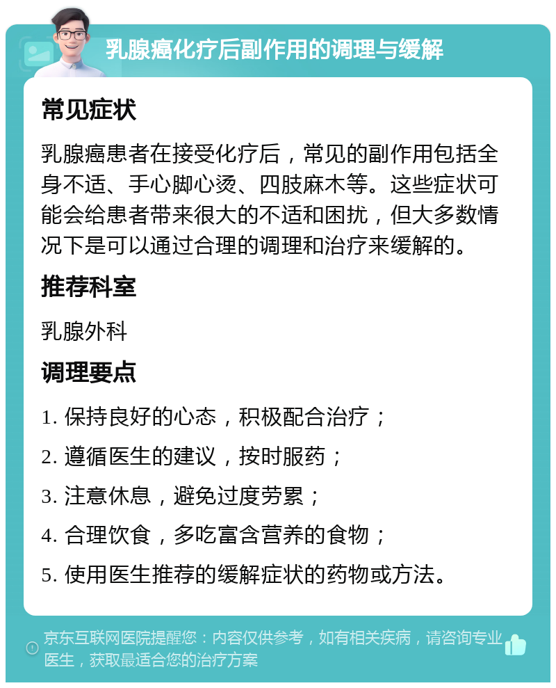 乳腺癌化疗后副作用的调理与缓解 常见症状 乳腺癌患者在接受化疗后，常见的副作用包括全身不适、手心脚心烫、四肢麻木等。这些症状可能会给患者带来很大的不适和困扰，但大多数情况下是可以通过合理的调理和治疗来缓解的。 推荐科室 乳腺外科 调理要点 1. 保持良好的心态，积极配合治疗； 2. 遵循医生的建议，按时服药； 3. 注意休息，避免过度劳累； 4. 合理饮食，多吃富含营养的食物； 5. 使用医生推荐的缓解症状的药物或方法。