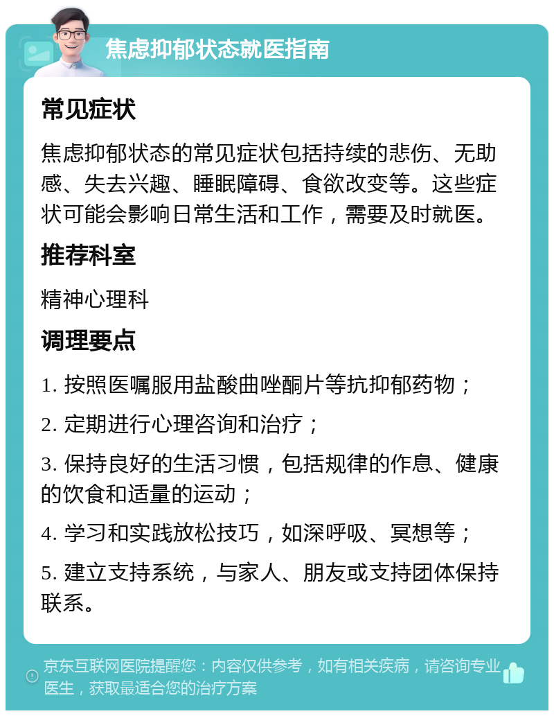 焦虑抑郁状态就医指南 常见症状 焦虑抑郁状态的常见症状包括持续的悲伤、无助感、失去兴趣、睡眠障碍、食欲改变等。这些症状可能会影响日常生活和工作，需要及时就医。 推荐科室 精神心理科 调理要点 1. 按照医嘱服用盐酸曲唑酮片等抗抑郁药物； 2. 定期进行心理咨询和治疗； 3. 保持良好的生活习惯，包括规律的作息、健康的饮食和适量的运动； 4. 学习和实践放松技巧，如深呼吸、冥想等； 5. 建立支持系统，与家人、朋友或支持团体保持联系。