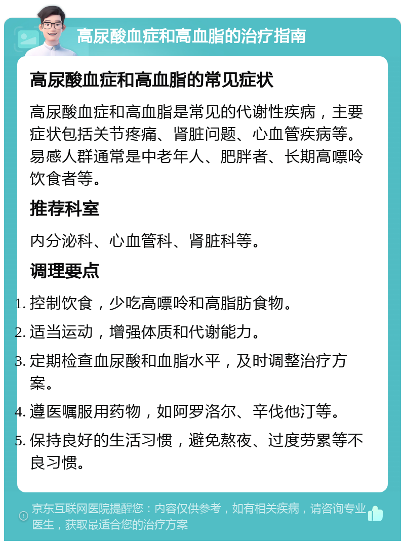 高尿酸血症和高血脂的治疗指南 高尿酸血症和高血脂的常见症状 高尿酸血症和高血脂是常见的代谢性疾病，主要症状包括关节疼痛、肾脏问题、心血管疾病等。易感人群通常是中老年人、肥胖者、长期高嘌呤饮食者等。 推荐科室 内分泌科、心血管科、肾脏科等。 调理要点 控制饮食，少吃高嘌呤和高脂肪食物。 适当运动，增强体质和代谢能力。 定期检查血尿酸和血脂水平，及时调整治疗方案。 遵医嘱服用药物，如阿罗洛尔、辛伐他汀等。 保持良好的生活习惯，避免熬夜、过度劳累等不良习惯。