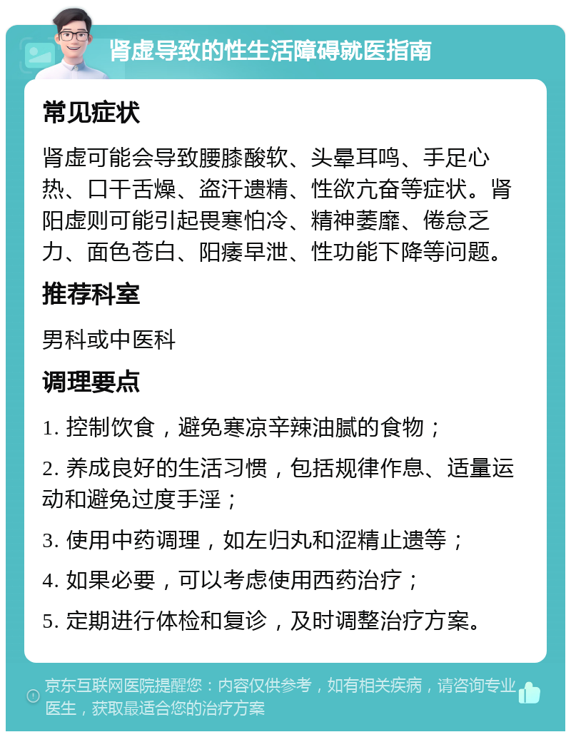 肾虚导致的性生活障碍就医指南 常见症状 肾虚可能会导致腰膝酸软、头晕耳鸣、手足心热、口干舌燥、盗汗遗精、性欲亢奋等症状。肾阳虚则可能引起畏寒怕冷、精神萎靡、倦怠乏力、面色苍白、阳痿早泄、性功能下降等问题。 推荐科室 男科或中医科 调理要点 1. 控制饮食，避免寒凉辛辣油腻的食物； 2. 养成良好的生活习惯，包括规律作息、适量运动和避免过度手淫； 3. 使用中药调理，如左归丸和涩精止遗等； 4. 如果必要，可以考虑使用西药治疗； 5. 定期进行体检和复诊，及时调整治疗方案。