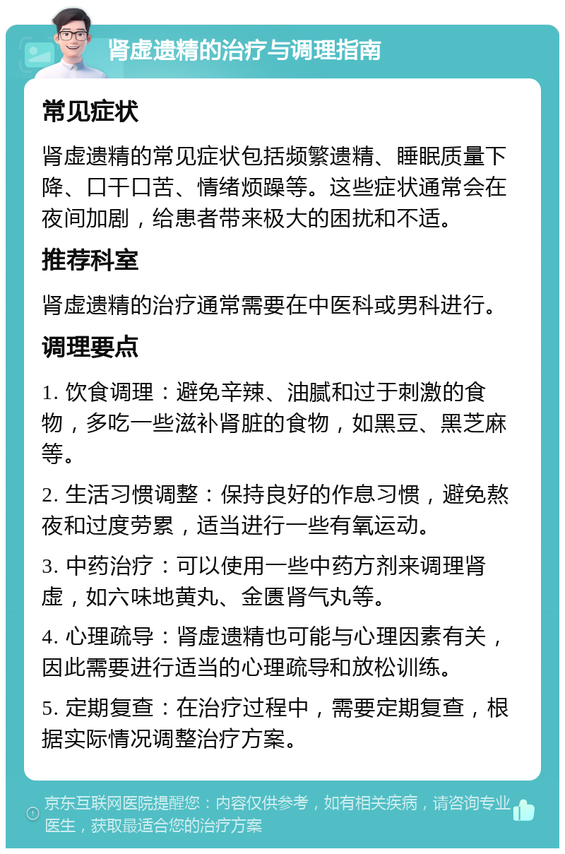 肾虚遗精的治疗与调理指南 常见症状 肾虚遗精的常见症状包括频繁遗精、睡眠质量下降、口干口苦、情绪烦躁等。这些症状通常会在夜间加剧，给患者带来极大的困扰和不适。 推荐科室 肾虚遗精的治疗通常需要在中医科或男科进行。 调理要点 1. 饮食调理：避免辛辣、油腻和过于刺激的食物，多吃一些滋补肾脏的食物，如黑豆、黑芝麻等。 2. 生活习惯调整：保持良好的作息习惯，避免熬夜和过度劳累，适当进行一些有氧运动。 3. 中药治疗：可以使用一些中药方剂来调理肾虚，如六味地黄丸、金匮肾气丸等。 4. 心理疏导：肾虚遗精也可能与心理因素有关，因此需要进行适当的心理疏导和放松训练。 5. 定期复查：在治疗过程中，需要定期复查，根据实际情况调整治疗方案。