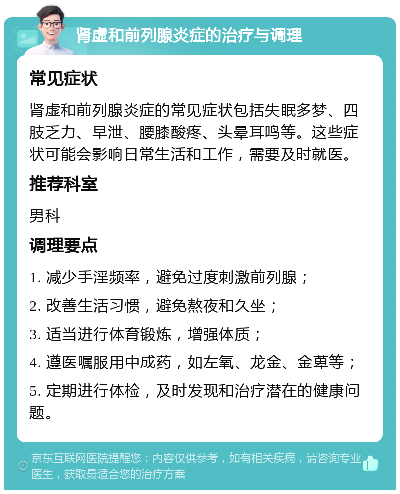 肾虚和前列腺炎症的治疗与调理 常见症状 肾虚和前列腺炎症的常见症状包括失眠多梦、四肢乏力、早泄、腰膝酸疼、头晕耳鸣等。这些症状可能会影响日常生活和工作，需要及时就医。 推荐科室 男科 调理要点 1. 减少手淫频率，避免过度刺激前列腺； 2. 改善生活习惯，避免熬夜和久坐； 3. 适当进行体育锻炼，增强体质； 4. 遵医嘱服用中成药，如左氧、龙金、金萆等； 5. 定期进行体检，及时发现和治疗潜在的健康问题。